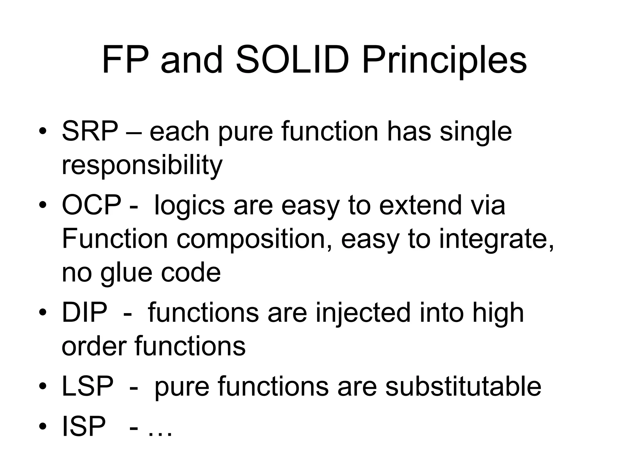 FP and SOLID Principles
• SRP – each pure function has single
responsibility
• OCP - logics are easy to extend via
Function composition, easy to integrate,
no glue code
• DIP - functions are injected into high
order functions
• LSP - pure functions are substitutable
• ISP - …
 