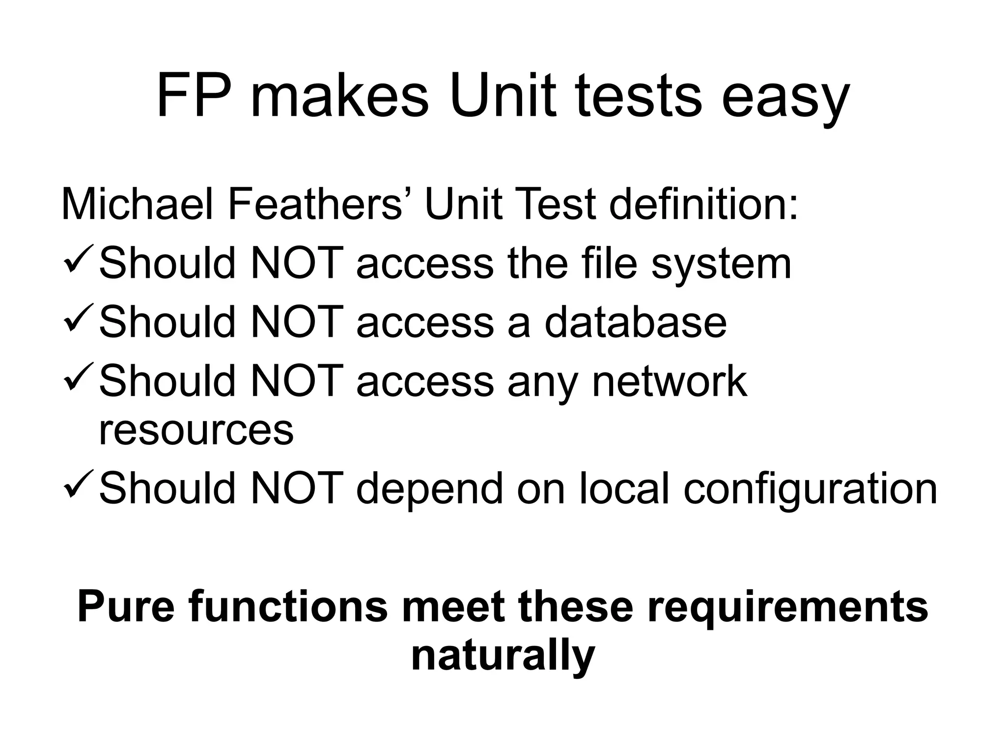 FP makes Unit tests easy
Michael Feathers’ Unit Test definition:
Should NOT access the file system
Should NOT access a database
Should NOT access any network
resources
Should NOT depend on local configuration
Pure functions meet these requirements
naturally
 