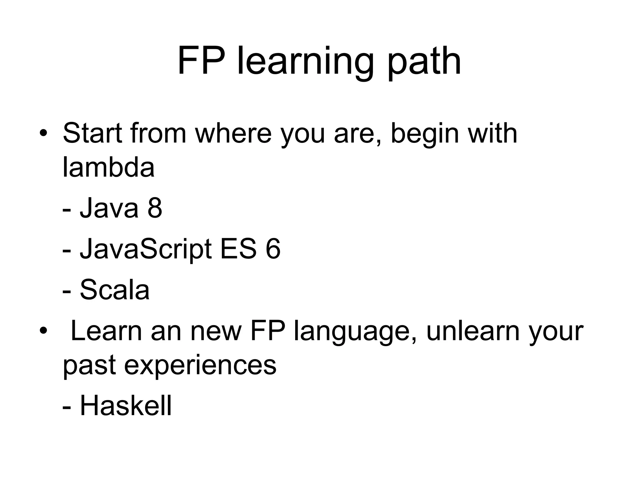 FP learning path
• Start from where you are, begin with
lambda
- Java 8
- JavaScript ES 6
- Scala
• Learn an new FP language, unlearn your
past experiences
- Haskell
 