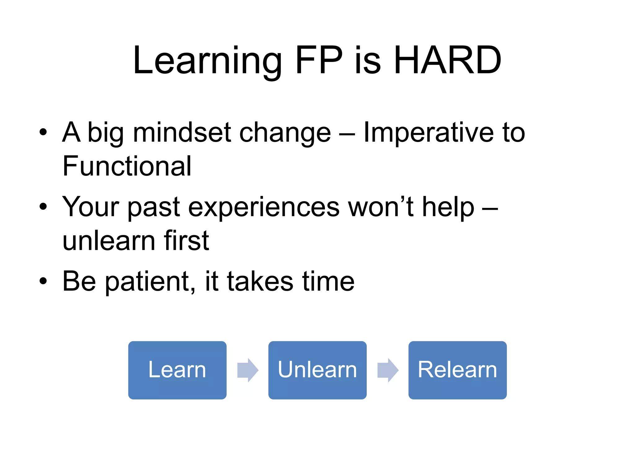 Learning FP is HARD
• A big mindset change – Imperative to
Functional
• Your past experiences won’t help –
unlearn first
• Be patient, it takes time
Learn Unlearn Relearn
 