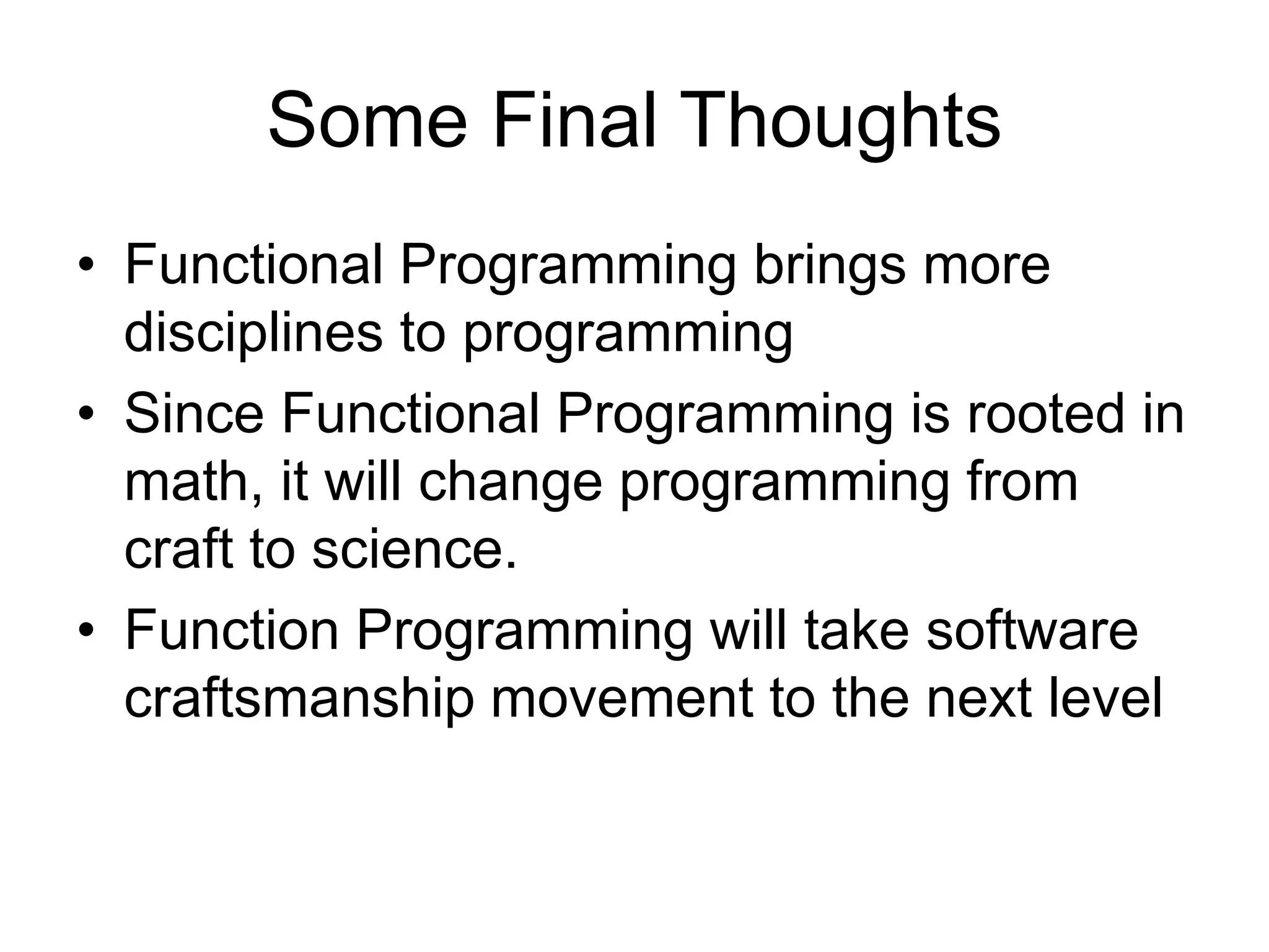 Some Final Thoughts
• Functional Programming brings more
disciplines to programming
• Since Functional Programming is rooted in
math, it will change programming from
craft to science.
• Function Programming will take software
craftsmanship movement to the next level
 