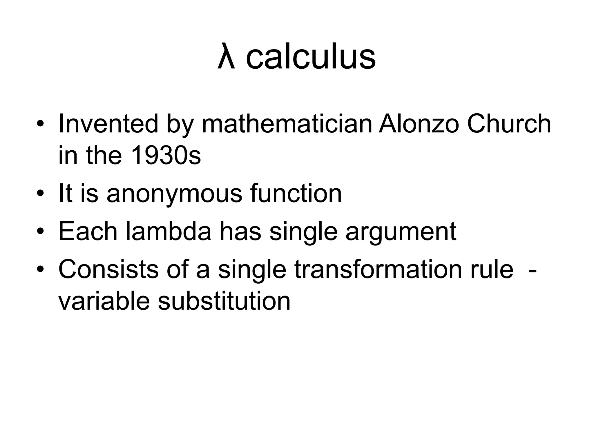 λ calculus
• Invented by mathematician Alonzo Church
in the 1930s
• It is anonymous function
• Each lambda has single argument
• Consists of a single transformation rule -
variable substitution
 