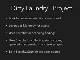 "Dirty Laundry" Project
• Look for assets unintentionally exposed
• Leverages Monterey for assets
• Uses Scumblr for actioning findings
• Uses Sketchy for collecting status codes,
generating screenshots, and text scrapes
• Both Sketchy/Scumblr are open source
 