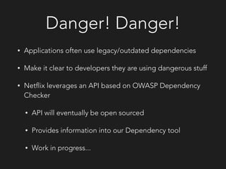 Danger! Danger!
• Applications often use legacy/outdated dependencies
• Make it clear to developers they are using dangerous stuff
• Netflix leverages an API based on OWASP Dependency
Checker
• API will eventually be open sourced
• Provides information into our Dependency tool
• Work in progress...
 