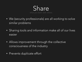 Share
• We (security professionals) are all working to solve
similar problems
• Sharing tools and information make all of our lives
easier
• Allows improvement through the collective
consciousness of the industry
• Prevents duplicate effort
what you learn with others
 