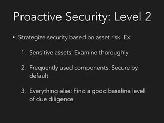 Proactive Security: Level 2
• Strategize security based on asset risk. Ex:
1. Sensitive assets: Examine thoroughly
2. Frequently used components: Secure by
default
3. Everything else: Find a good baseline level
of due diligence
 