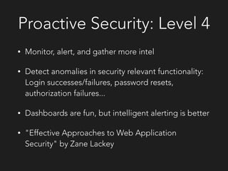 Proactive Security: Level 4
• Monitor, alert, and gather more intel
• Detect anomalies in security relevant functionality:
Login successes/failures, password resets,
authorization failures...
• Dashboards are fun, but intelligent alerting is better
• "Effective Approaches to Web Application
Security" by Zane Lackey
 
