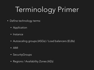 Terminology Primer
• Define technology terms:
• Application
• Instance
• Autoscaling groups (ASGs) / Load balancers (ELBs)
• AMI
• SecurityGroups
• Regions / Availability Zones (AZs)
 