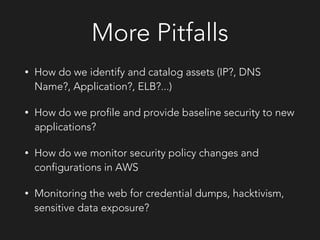 More Pitfalls
• How do we identify and catalog assets (IP?, DNS
Name?, Application?, ELB?...)
• How do we profile and provide baseline security to new
applications?
• How do we monitor security policy changes and
configurations in AWS
• Monitoring the web for credential dumps, hacktivism,
sensitive data exposure?
 