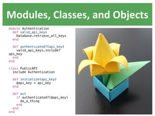Modules,  Classes,  and  Objects
module Authentication
  def valid_api_keys
    Database.retrieve_all_keys
  end

  def authenticated?(api_key)
    valid_api_keys.include?
api_key
  end
end

class PublicAPI
  include Authentication

  def initialize(api_key)
    @api_key = api_key
  end

  def act
    if authenticated?(@api_key)
      do_a_thing
    end
  end
end
 