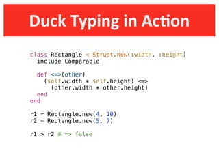Duck  Typing  in  AcDon
class Rectangle < Struct.new(:width, :height)
  include Comparable

  def <=>(other)
    (self.width * self.height) <=>
      (other.width * other.height)
  end
end

r1 = Rectangle.new(4, 10)
r2 = Rectangle.new(5, 7)

r1 > r2 # => false
 