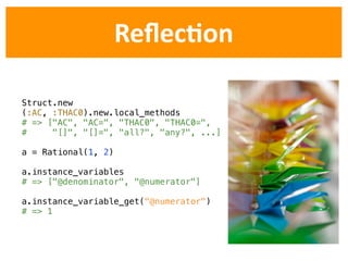 ReﬂecDon

Struct.new
(:AC, :THAC0).new.local_methods
# => ["AC", "AC=", "THAC0", "THAC0=",
#     "[]", "[]=", "all?", "any?", ...]

a = Rational(1, 2)

a.instance_variables
# => ["@denominator", "@numerator"]

a.instance_variable_get("@numerator")
# => 1
 