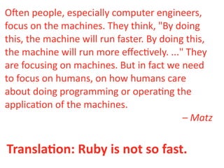 O"en  people,  especially  computer  engineers,  
focus  on  the  machines.  They  think,  "By  doing  
this,  the  machine  will  run  faster.  By  doing  this,  
the  machine  will  run  more  eﬀec>vely.  ..."  They  
are  focusing  on  machines.  But  in  fact  we  need  
to  focus  on  humans,  on  how  humans  care  
about  doing  programming  or  opera>ng  the  
applica>on  of  the  machines.
                                                  –  Matz


TranslaDon:  Ruby  is  not  so  fast.
 