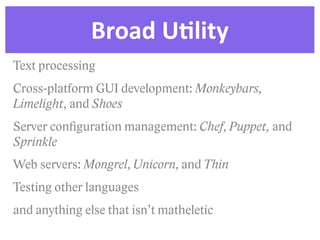 Broad  UDlity
Text processing
Cross-platform GUI development: Monkeybars,
Limelight, and Shoes
Server conﬁguration management: Chef, Puppet, and
Sprinkle
Web servers: Mongrel, Unicorn, and Thin
Testing other languages
and anything else that isn’t matheletic
 