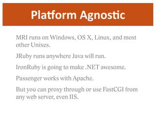 PlaYorm  AgnosDc
MRI runs on Windows, OS X, Linux, and most
other Unixes.
JRuby runs anywhere Java will run.
IronRuby is going to make .NET awesome.
Passenger works with Apache.
But you can proxy through or use FastCGI from
any web server, even IIS.
 