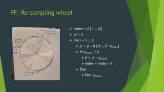 PF: Re-sampling wheel
 index = U [ 1 … N]
 𝛽 = 0
 For i = 1 … N
 𝛽 <- 𝛽 + U [ 0 … 2 * 𝑤 𝑚𝑎𝑥]
 If 𝑤𝑖𝑛𝑑𝑒𝑥 < 𝛽
 𝛽 <- 𝛽 ...