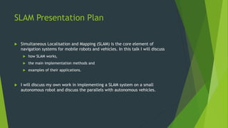 SLAM Presentation Plan
 Simultaneous Localisation and Mapping (SLAM) is the core element of
navigation systems for mobile...