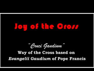 Joy of the Cross
“Cruci Gaudium”
Way of the Cross based on
Evangelii Gaudium of Pope Francis
 