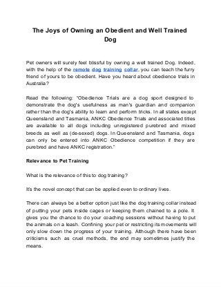 The Joys of Owning an Obedient and Well Trained
Dog
Pet owners will surely feel blissful by owning a well trained Dog. Indeed,                       
with the help of the remote dog training collar, you can teach the furry                         
friend of yours to be obedient. Have you heard about obedience trials in                       
Australia?
Read the following: “Obedience Trials are a dog sport designed to                   
demonstrate the dog's usefulness as man's guardian and companion               
rather than the dog's ability to learn and perform tricks. In all states except                         
Queensland and Tasmania, ANKC Obedience Trials and associated titles               
are available to all dogs including unregistered purebred and mixed                 
breeds as well as (de­sexed) dogs. In Queensland and Tasmania, dogs                   
can only be entered into ANKC Obedience competition if they are                   
purebred and have ANKC registration.”
Relevance to Pet Training
What is the relevance of this to dog training?
It’s the novel concept that can be applied even to ordinary lives.
There can always be a better option just like the dog training collar instead                         
of putting your pets inside cages or keeping them chained to a pole. It                         
gives you the chance to do your coaching sessions without having to put                       
the animals on a leash. Confining your pet or restricting its movements will                       
only slow down the progress of your training. Although there have been                     
criticisms such as cruel methods, the end may sometimes justify the                   
means.
 