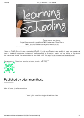 4/19/2018 The joys of teaching – Adam M Smith
https://adammsmithusa.wordpress.com/2018/04/10/the-joys-of-teaching/ 2/2
Adam M. Smith (h ps://twi er.com/AdamMSmith_USA) is an educator whose goal is to make sure that every
student leaves the classroom with enough understanding of the subject ma er and the ability to digest and
discuss current issues. For more articles on education, visit this page (h ps://adamm-smith.weebly.com/).
Tagged careers, Education, learning, student, teacher, teaching
Published by adammsmithusa
View all posts by adammsmithusa
Create a free website or blog at WordPress.com.
Image source: pexels.com
(h ps://images.pexels.com/photos/54597/leave-board-hand-learn-
54597.jpeg?h=350&auto=compress&cs=tinysrgb)
Advertisements
 