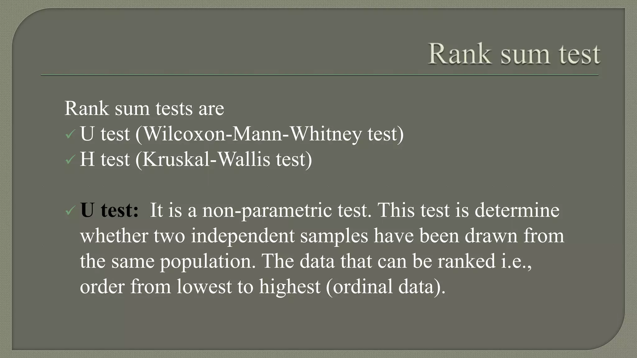 Rank sum tests are
 U test (Wilcoxon-Mann-Whitney test)
 H test (Kruskal-Wallis test)
 U test: It is a non-parametric test. This test is determine
whether two independent samples have been drawn from
the same population. The data that can be ranked i.e.,
order from lowest to highest (ordinal data).
 