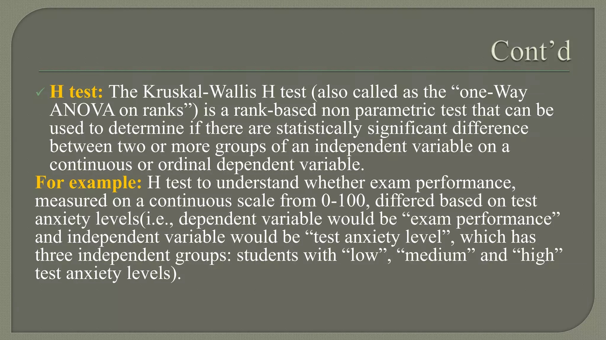  H test: The Kruskal-Wallis H test (also called as the “one-Way
ANOVA on ranks”) is a rank-based non parametric test that can be
used to determine if there are statistically significant difference
between two or more groups of an independent variable on a
continuous or ordinal dependent variable.
For example: H test to understand whether exam performance,
measured on a continuous scale from 0-100, differed based on test
anxiety levels(i.e., dependent variable would be “exam performance”
and independent variable would be “test anxiety level”, which has
three independent groups: students with “low”, “medium” and “high”
test anxiety levels).
 