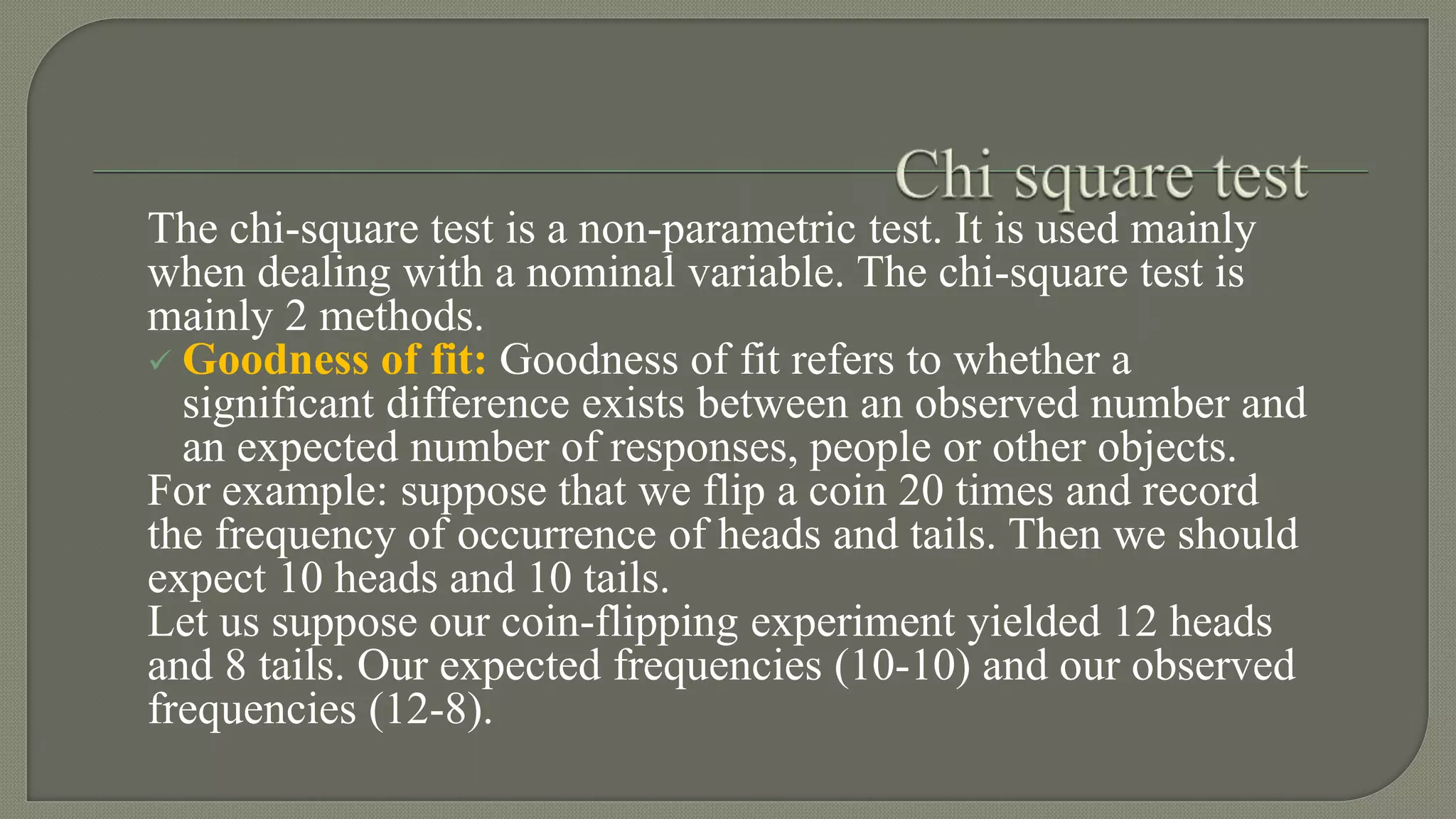 The chi-square test is a non-parametric test. It is used mainly
when dealing with a nominal variable. The chi-square test is
mainly 2 methods.
 Goodness of fit: Goodness of fit refers to whether a
significant difference exists between an observed number and
an expected number of responses, people or other objects.
For example: suppose that we flip a coin 20 times and record
the frequency of occurrence of heads and tails. Then we should
expect 10 heads and 10 tails.
Let us suppose our coin-flipping experiment yielded 12 heads
and 8 tails. Our expected frequencies (10-10) and our observed
frequencies (12-8).
 