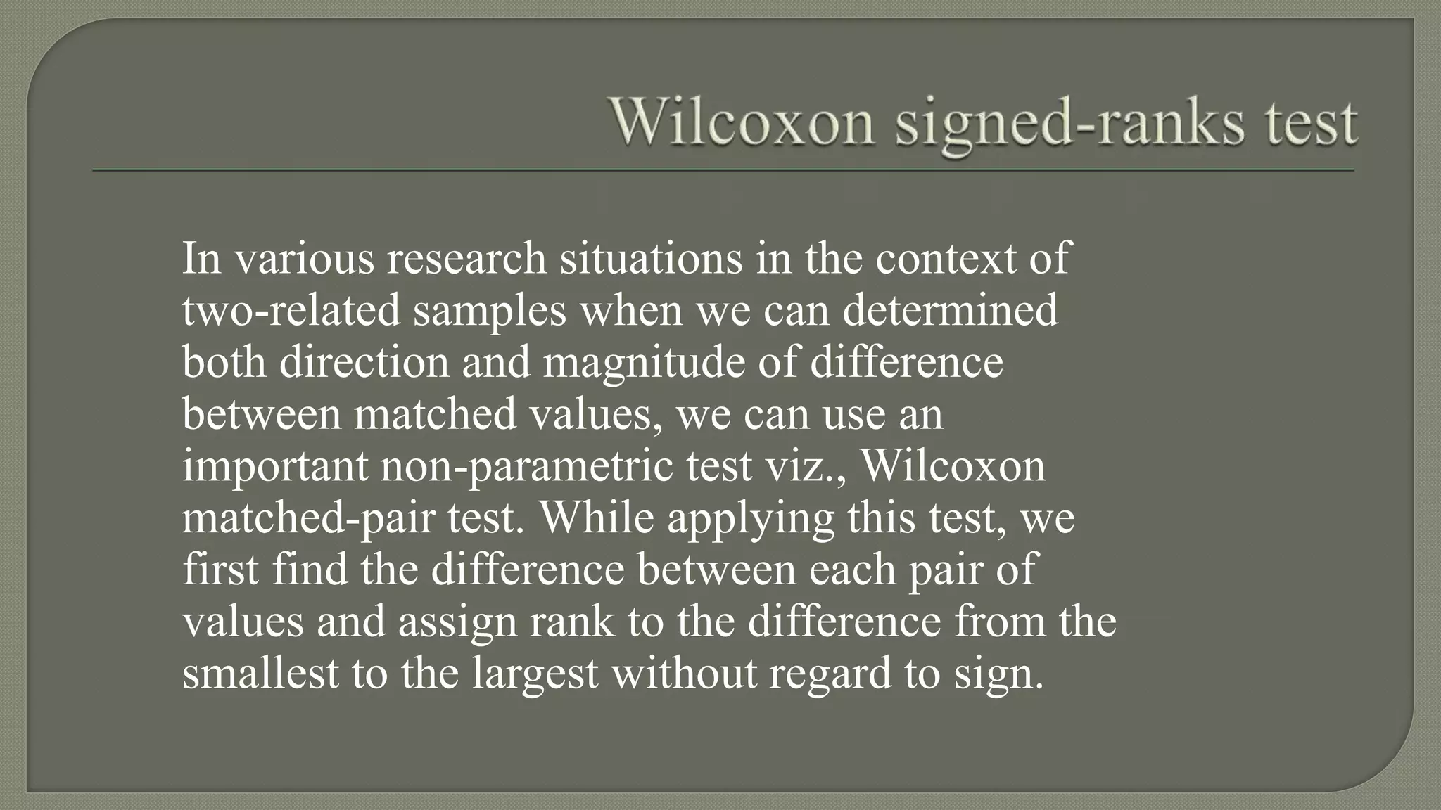 In various research situations in the context of
two-related samples when we can determined
both direction and magnitude of difference
between matched values, we can use an
important non-parametric test viz., Wilcoxon
matched-pair test. While applying this test, we
first find the difference between each pair of
values and assign rank to the difference from the
smallest to the largest without regard to sign.
 