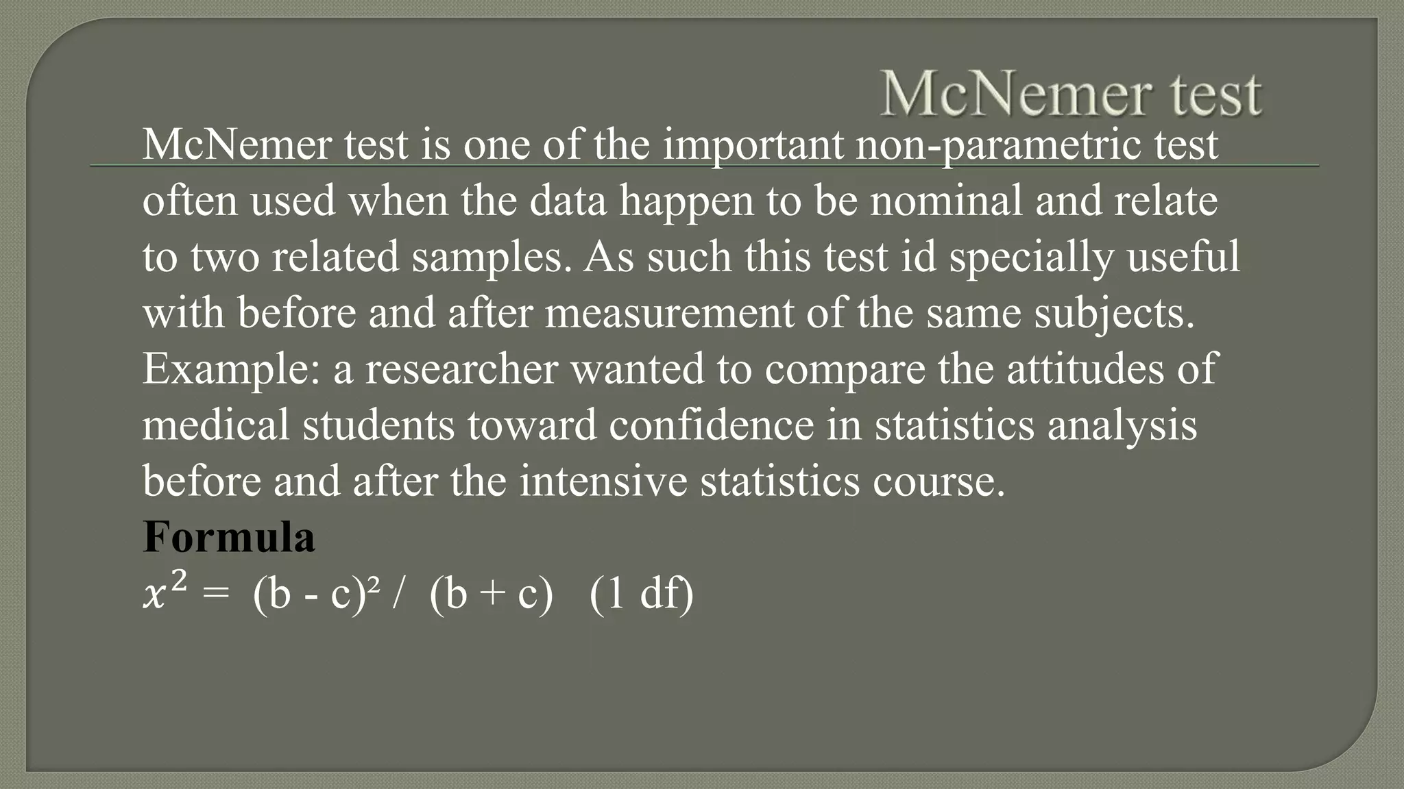 McNemer test is one of the important non-parametric test
often used when the data happen to be nominal and relate
to two related samples. As such this test id specially useful
with before and after measurement of the same subjects.
Example: a researcher wanted to compare the attitudes of
medical students toward confidence in statistics analysis
before and after the intensive statistics course.
Formula
𝑥2
= (b - c)² / (b + c) (1 df)
 