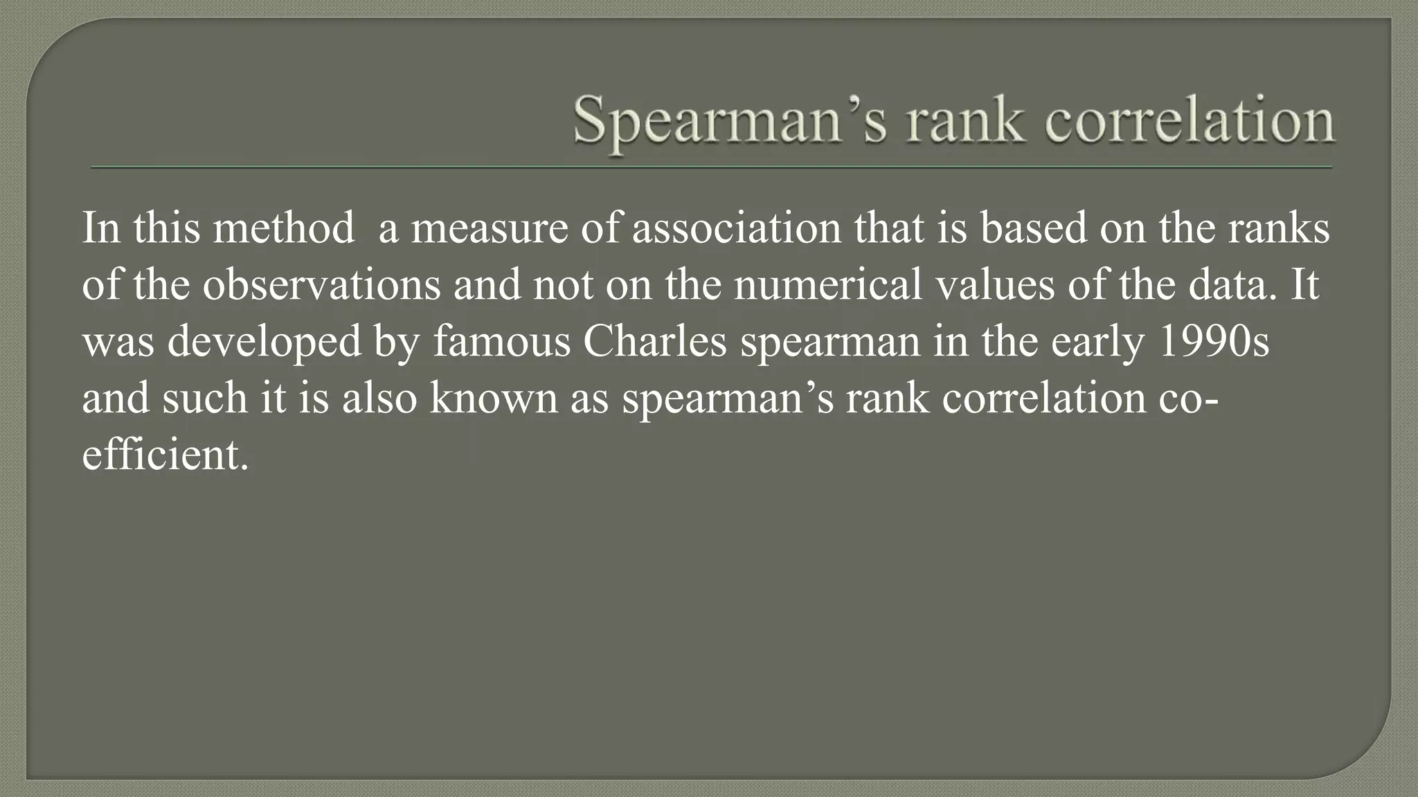 In this method a measure of association that is based on the ranks
of the observations and not on the numerical values of the data. It
was developed by famous Charles spearman in the early 1990s
and such it is also known as spearman’s rank correlation co-
efficient.
 