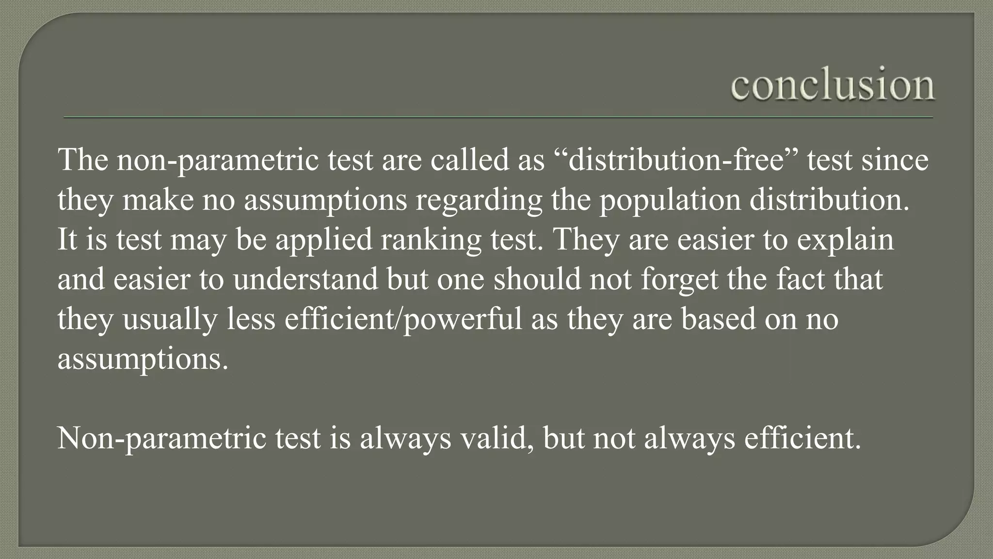 The non-parametric test are called as “distribution-free” test since
they make no assumptions regarding the population distribution.
It is test may be applied ranking test. They are easier to explain
and easier to understand but one should not forget the fact that
they usually less efficient/powerful as they are based on no
assumptions.
Non-parametric test is always valid, but not always efficient.
 