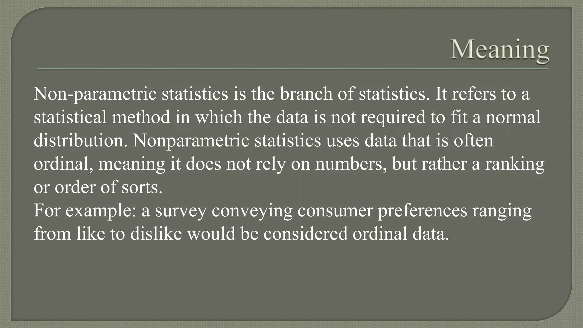 Non-parametric statistics is the branch of statistics. It refers to a
statistical method in which the data is not required to fit a normal
distribution. Nonparametric statistics uses data that is often
ordinal, meaning it does not rely on numbers, but rather a ranking
or order of sorts.
For example: a survey conveying consumer preferences ranging
from like to dislike would be considered ordinal data.
 