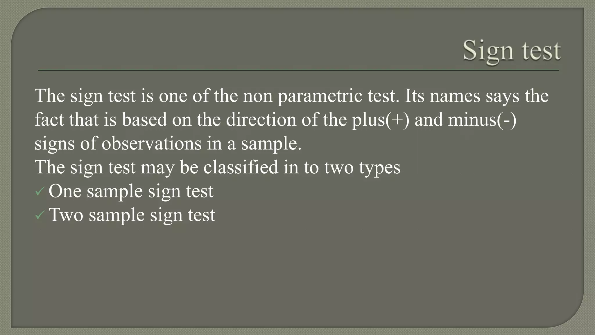 The sign test is one of the non parametric test. Its names says the
fact that is based on the direction of the plus(+) and minus(-)
signs of observations in a sample.
The sign test may be classified in to two types
 One sample sign test
 Two sample sign test
 