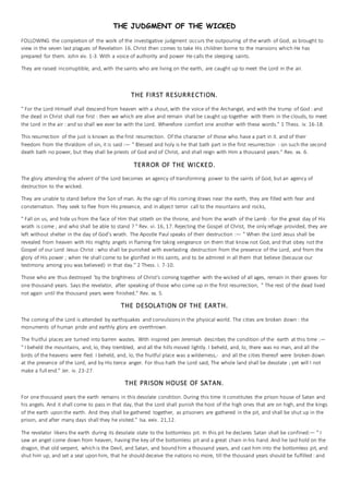 THE JUDGMENT OF THE WICKED
FOLLOWING the completion of the work of the investigative judgment occurs the outpouring of the wrath of God, as brought to
view in the seven last plagues of Revelation 16. Christ then comes to take His children borne to the mansions which He has
prepared for them. John xiv. 1-3. With a voice of authority and power He calls the sleeping saints.
They are raised incorruptible, and, with the saints who are living on the earth, are caught up to meet the Lord in the air.
THE FIRST RESURRECTION.
" For the Lord Himself shall descend from heaven with a shout, with the voice of the Archangel, and with the trump of God : and
the dead in Christ shall rise first : then we which are alive and remain shall be caught up together with them in the clouds, to meet
the Lord in the air : and so shall we ever be with the Lord. Wherefore comfort one another with these words." 1 Thess. iv. 16-18.
This resurrection of the just is known as the first resurrection. Of the character of those who have a part in it. and of their
freedom from the thraldom of sin, it is said :— " Blessed and holy is he that bath part in the first resurrection : on such the second
death bath no power, but they shall be priests of God and of Christ, and shall reign with Him a thousand years." Rev. xx. 6.
TERROR OF THE WICKED.
The glory attending the advent of the Lord becomes an agency of transforming power to the saints of God, but an agency of
destruction to the wicked.
They are unable to stand before the Son of man. As the sign of His corning draws near the earth, they are filled with fear and
consternation. They seek to flee from His presence, and in abject terror call to the mountains and rocks,
" Fall on us, and hide us from the face of Him that sitteth on the throne, and from the wrath of the Lamb : for the great day of His
wrath is come ; and who shall be able to stand ? " Rev. vi. 16, 17. Rejecting the Gospel of Christ, the only refuge provided, they are
left without shelter in the day of God's wrath. The Apostle Paul speaks of their destruction :— " When the Lord Jesus shall be
revealed from heaven with His mighty angels in flaming fire takirg vengeance on them that know not God, and that obey not the
Gospel of our Lord Jesus Christ : who shall be punished with everlasting destruction from the presence of the Lord, and from the
glory of His power ; when He shall come to be glorified in His saints, and to be admired in all them that believe (because our
testimony among you was believed) in that day." 2 Thess. i. 7-10.
Those who are thus destroyed 'by the brightness of Christ's coming together with the wicked of all ages, remain in their graves for
one thousand years. Says the revelator, after speaking of those who come up in the first resurrection, " The rest of the dead lived
not again until the thousand years were finished." Rev. xx. 5.
THE DESOLATION OF THE EARTH.
The coming of the Lord is attended by earthquakes and convulsions in the physical world. The cities are broken down : the
monuments of human pride and earthly glory are overthrown.
The fruitful places are turned into barren wastes. With inspired pen Jeremiah describes the condition of the earth at this time :—
" I beheld the mountains, and, lo, they trembled, and all the hills moved lightly. I beheld, and, lo, there was no man, and all the
birds of the heavens were fled. I beheld, and, lo, the fruitful place was a wilderness,- and all the cities thereof were broken down
at the presence of the Lord, and by His tierce anger. For thus hath the Lord said, The whole land shall be desolate ; yet will I not
make a full end." Jer. iv. 23-27.
THE PRISON HOUSE OF SATAN.
For one thousand years the earth remains in this desolate condition. During this time it constitutes the prison house of Satan and
his angels. And it shall come to pass in that day, that the Lord shall punish the host of the high ones that are on high, and the kings
of the earth upon the earth. And they shall be gathered together, as prisoners are gathered in the pit, and shall be shut up in the
prison, and after many days shall they he visited." Isa. exiv. 21,12.
The revelator likens the earth during its desolate state to the bottomless pit. In this pit he declares Satan shall be confined:— " I
saw an angel come down from heaven, having the key of the bottomless pit and a great chain in his hand. And he laid hold on the
dragon, that old serpent, which is the Devil, and Satan, and bound him a thousand years, and cast him into the bottomless pit, and
shut him up, and set a seal upon him, that he should deceive the nations no more, till the thousand years should be fulfilled : and
 