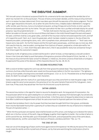 THE EXECUTIVE JUDGMENT.
THE time will come in the eternal purposeof God for His universeto be for ever cleansed of the terrible blot of sin
which has marred it for six thousandyears. Thecase of every one hasbeen decided, andthe measure of punishment
each is toreceive has been determined. Christ now takes uponHimself the execution of this divine judgment. The Son
of man again descendsto the earth, not as when He came the first time, a helpless babe in Bethlehem's mangerto
suffer anddie uponthecross, butas a triumphantconqueror, asKing of kingsand Lordof lords, to enter upon the
dominionbestoweduponHim by His Father. The spot uponwhich His feet rest is purified andmade holy by His sacred
presence. Saysthe prophetZechariah :— ' " His feet shall standin that day uponthe mountof Olives, which is
before Jerusalemon the east, and the mountof Olivesshall cleave in the midst thereof toward the east andtoward
the west, andthere shall be a very great valley ; andhalf of the mountain shall be removedtoward the north, and half
of it towardthe south.'Zech. xiv.4. Uponthisgreat plain, which hasbeen created to receive it, the city of God, the
heavenly Jerusalem, containingthe saints, rests. Johnin propheticvision, witnessed its descent:— " And I saw a new
heavenand a new earth : for the first heavenand the first earth were passedaway ; and there was no more sea. And I
Johnsaw the holy city, new Jerusalem, coming down from Godout of heaven, prepared as a bride adornedfor her
husband." Rev. md. 1, 2. ment. Andif they were able to do it, thenit was possiblefor every man and woman living in
their times to gain the overcomer'sreward.
As Noahby hislife of righteousness condemnedtheworld in which he lived, so theserighteous oneswill condemn
thosein their times who failed toavail themselves of the gracious provision ofthe Gospel of Christ. See Heb. xi. 7. As
the measure of punishment forSatan andall his followers is meted out, the entire universe of God looksonand give s
its approvalof the justice of the decisions of this heavenly tribunal. Psa. lxix. 28, 34, 35.
THE SECOND RESURRECTION.
With a voice et terrible majesty the Lord now calls from their gravesthe wicked dead. They respondtothe divine
summons;buthowunlike thosewho were raised one thousandyears before in the first resurrection ! The righteous
come up incorruptible, shoutingvictory overdeath andthe grave. 1 Cor. xv. 51-55. Thewicked arise as they have gone
down, for death has wroughtnochange in their characters.
Sickly anddiseased, with the marksof sin uponbody anduponsoul, they come forth to meet the great Judge. In their
breastssurge the same human passions, thesamelove of sin, the same hatred of God andof His holy govern. ment.
Even now, if they could, they would tear Him from His throneand usurpHis dominion.
SATAN LOOSED.
The second resurrection is the signal for Satan to resume his deceptive work. His long period of incarceration, the
thousandyearswhich he has spentviewing the ruin andhavoc which his apostasy fromGod wrought, hasserved only
to increase his bitterness againstheaven and its divine Ruler. Inthe frenzy bornof despairhe determines to make one
final effort todethrone the government of God. He castsonce more his hypnoticspell over the nationsof men.
He leads themtp believe thatit is by his power that they have been brought forth from their graves, anddeludes
them into the fatal belief that by their superiority of numbersthey can overwhelm the city of God and its inhabitants.
The pen of inspirationwrites :—
" When the thousandyearsare expired, Satanshall be loosed outof his prison, and shall goout to deceive the nations
which are in the four corners of the earth, Gog andMagog, to gather themtogether to battle : the numberof whom is
aS the sandof the sea. And they w6it upon the breadth of the earth, andcompassedthe camp of the saintsabout,
andthe beloved city: andfire came downfrom God out of heaven, anddevouredthem." Rev. xx. 7-9.
THE END OF SIN.
How vain are all the designingsof Satan andhis hostsagainstdivine Omnipotence! He Whoby the word of His mouth
could-create the worlds andthe myriadhostsof heaven, can by thatsame word bring the machinations of evil to
naught.
 