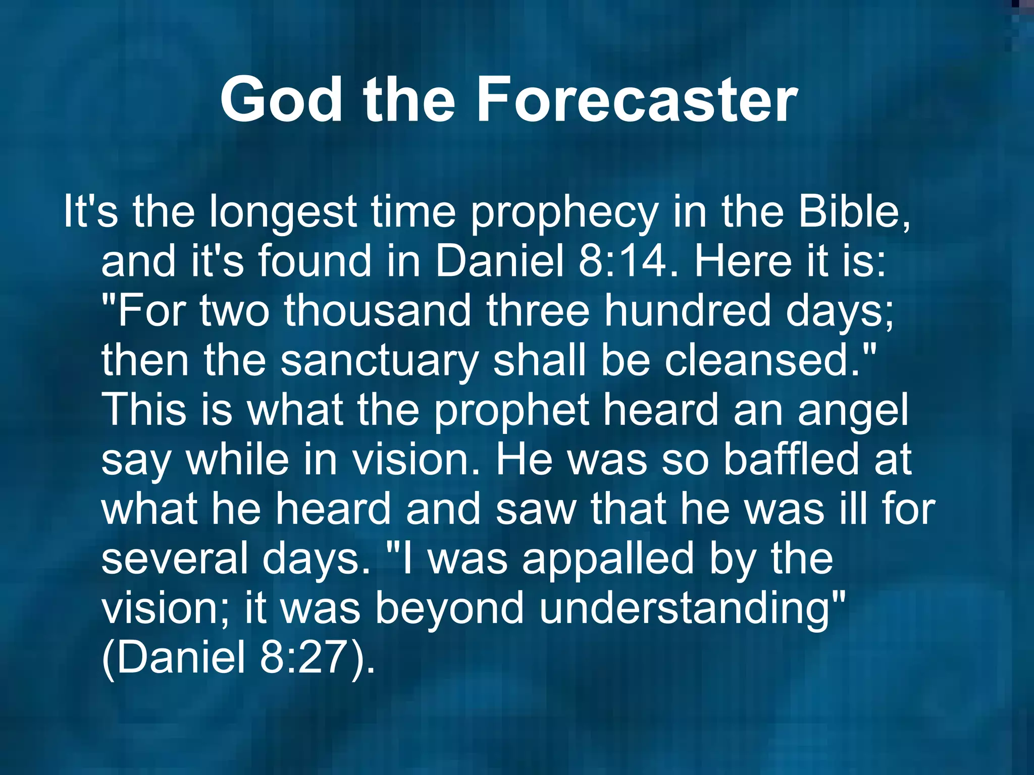God the Forecaster   It's the longest time prophecy in the Bible, and it's found in Daniel 8:14. Here it is: "For two thousand three hundred days; then the sanctuary shall be cleansed." This is what the prophet heard an angel say while in vision. He was so baffled at what he heard and saw that he was ill for several days. "I was appalled by the vision; it was beyond understanding" (Daniel 8:27).  