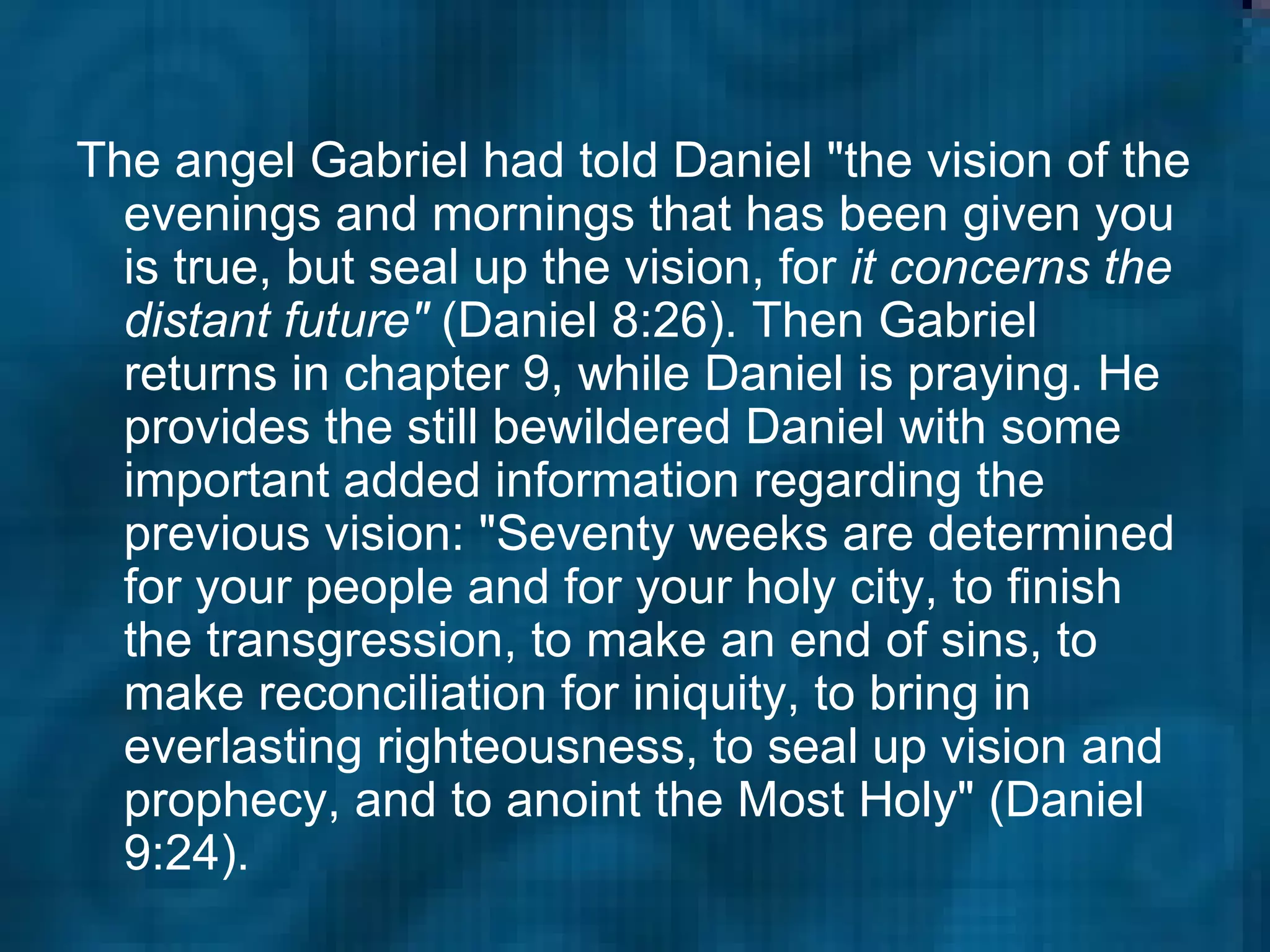 The angel Gabriel had told Daniel "the vision of the evenings and mornings that has been given you is true, but seal up the vision, for  it concerns the distant future"  (Daniel 8:26). Then Gabriel returns in chapter 9, while Daniel is praying. He provides the still bewildered Daniel with some important added information regarding the previous vision: "Seventy weeks are determined for your people and for your holy city, to finish the transgression, to make an end of sins, to make reconciliation for iniquity, to bring in everlasting righteousness, to seal up vision and prophecy, and to anoint the Most Holy" (Daniel 9:24).  