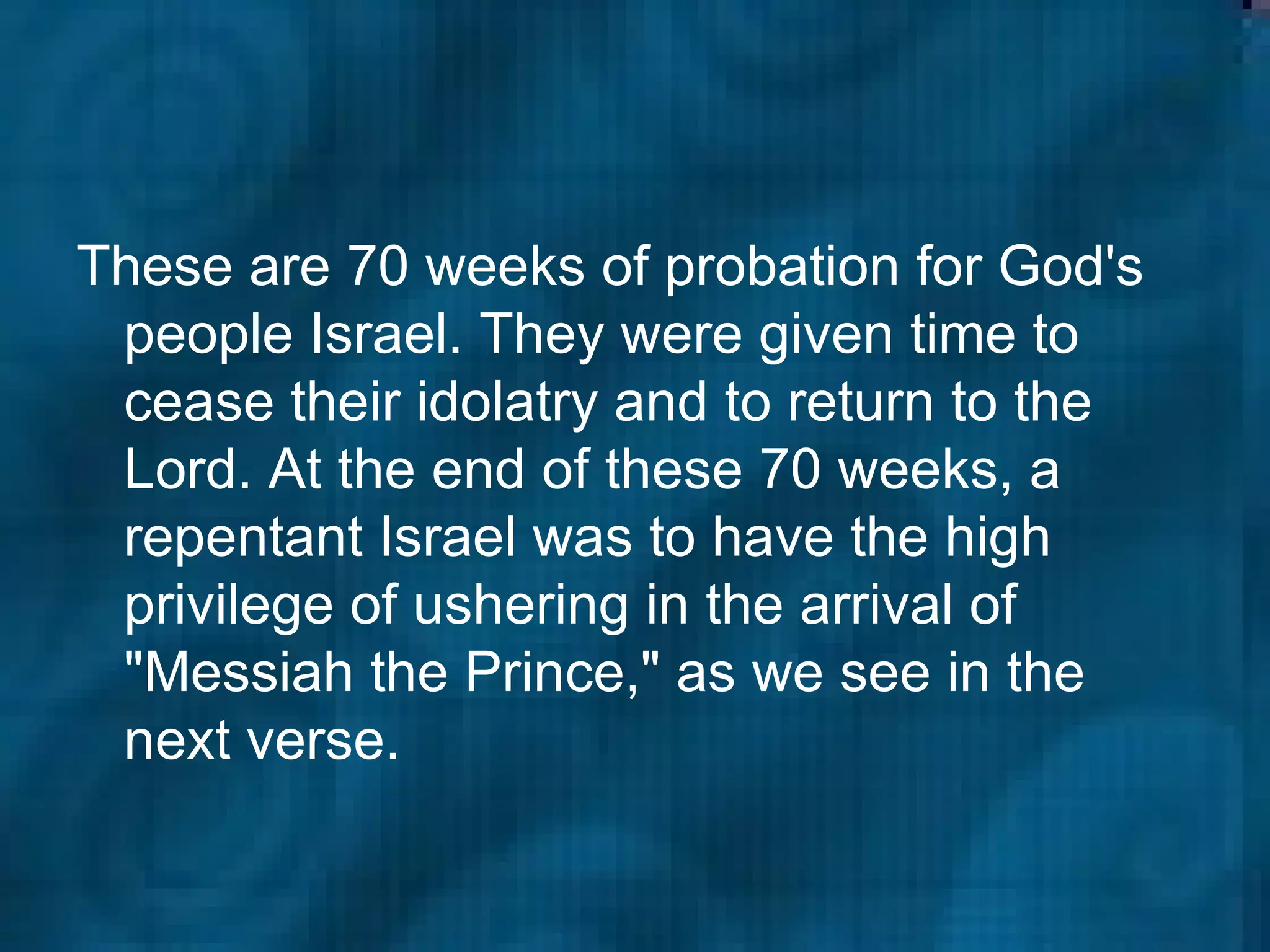 These are 70 weeks of probation for God's people Israel. They were given time to cease their idolatry and to return to the Lord. At the end of these 70 weeks, a repentant Israel was to have the high privilege of ushering in the arrival of "Messiah the Prince," as we see in the next verse.  