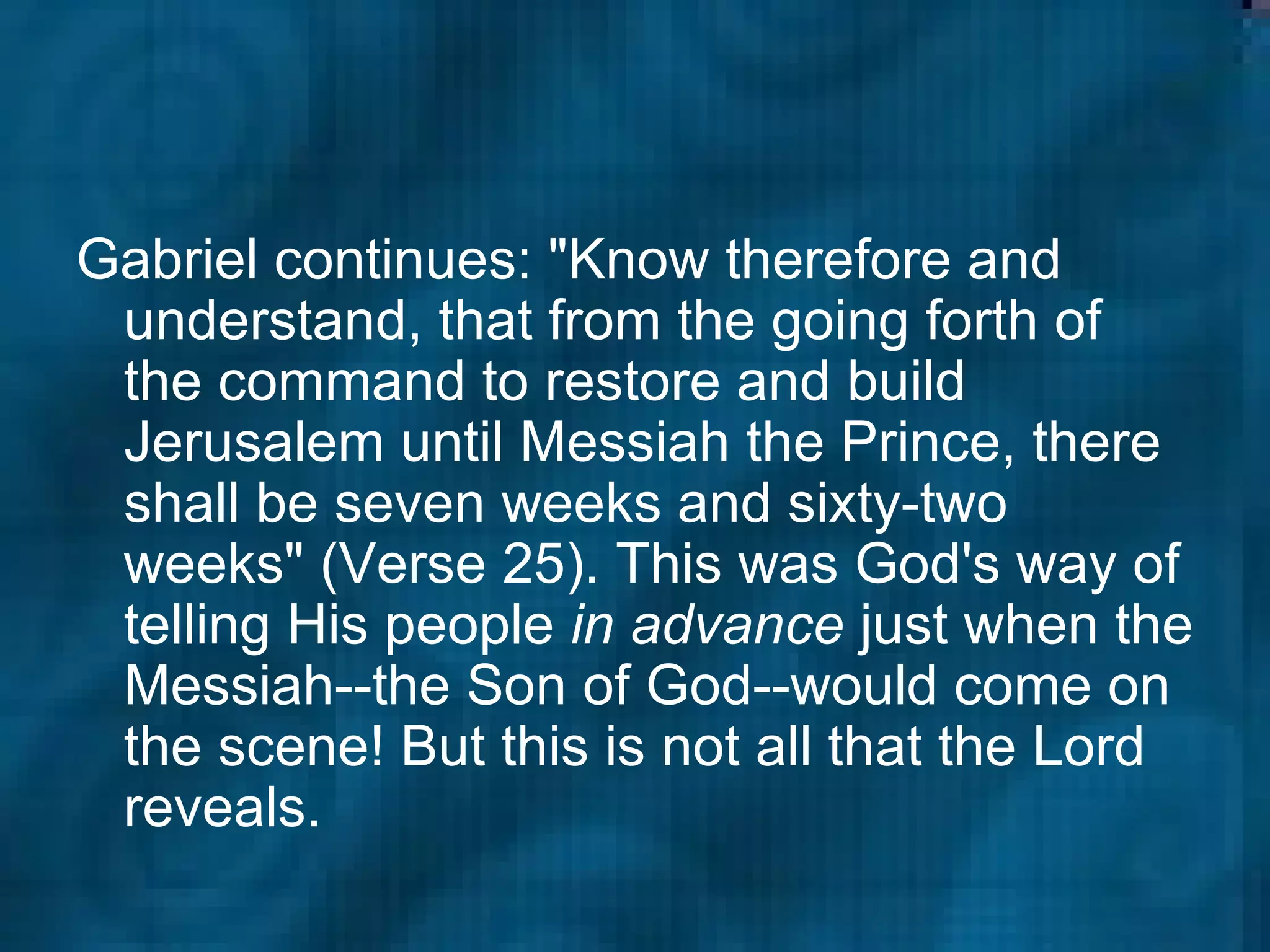 Gabriel continues: "Know therefore and understand, that from the going forth of the command to restore and build Jerusalem until Messiah the Prince, there shall be seven weeks and sixty-two weeks" (Verse 25). This was God's way of telling His people  in advance  just when the Messiah--the Son of God--would come on the scene! But this is not all that the Lord reveals.  