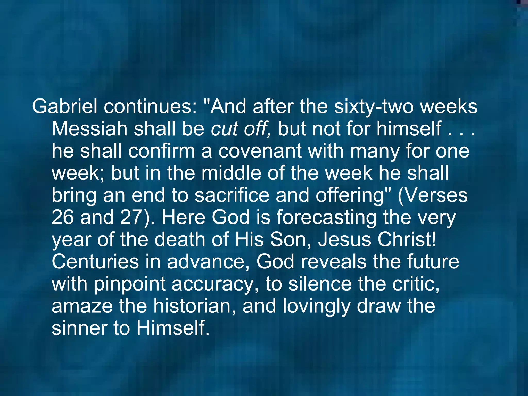 Gabriel continues: "And after the sixty-two weeks Messiah shall be  cut off,  but not for himself . . . he shall confirm a covenant with many for one week; but in the middle of the week he shall bring an end to sacrifice and offering" (Verses 26 and 27). Here God is forecasting the very year of the death of His Son, Jesus Christ! Centuries in advance, God reveals the future with pinpoint accuracy, to silence the critic, amaze the historian, and lovingly draw the sinner to Himself.  