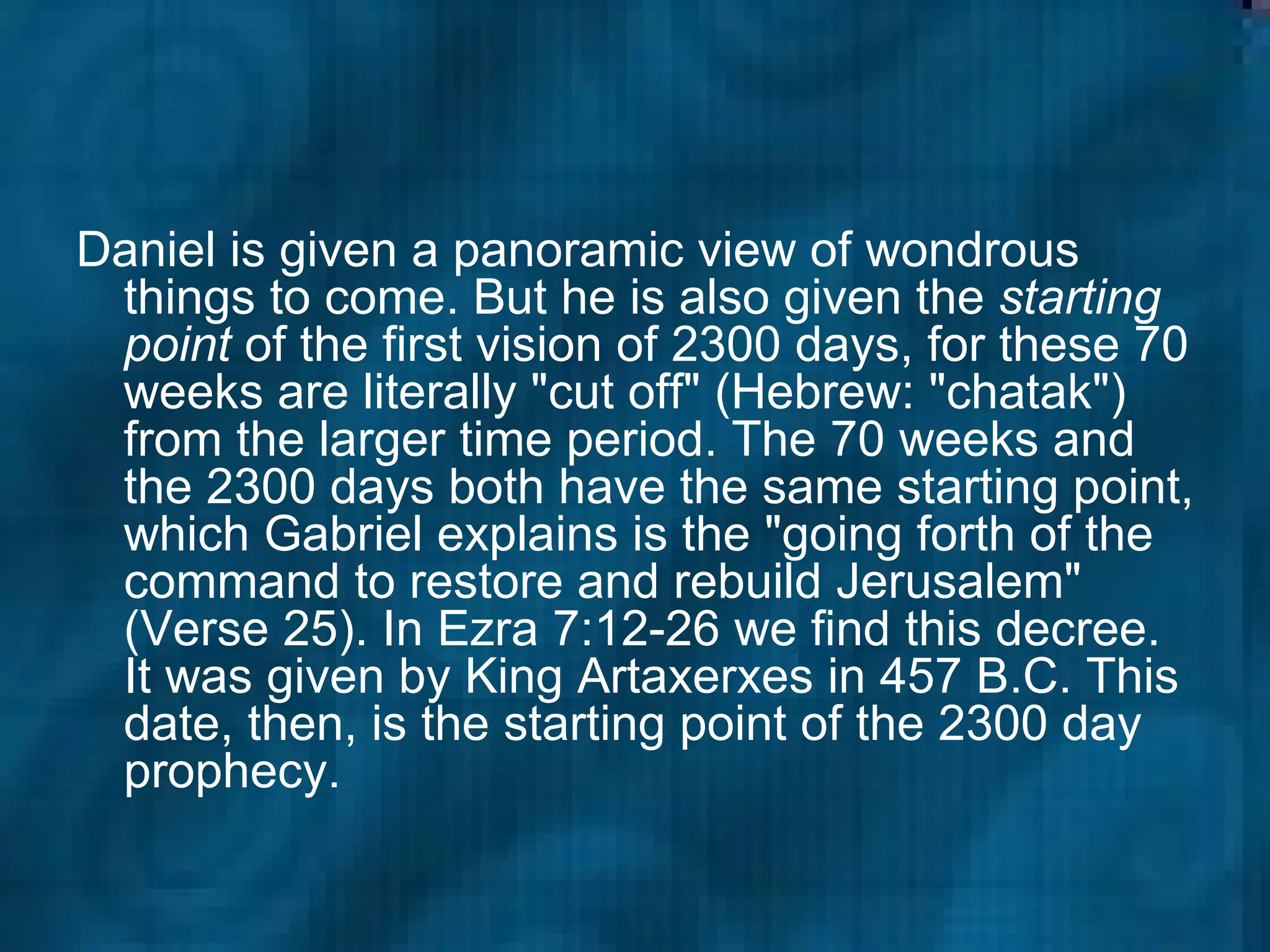 Daniel is given a panoramic view of wondrous things to come. But he is also given the  starting point  of the first vision of 2300 days, for these 70 weeks are literally "cut off" (Hebrew: "chatak") from the larger time period. The 70 weeks and the 2300 days both have the same starting point, which Gabriel explains is the "going forth of the command to restore and rebuild Jerusalem" (Verse 25). In Ezra 7:12-26 we find this decree. It was given by King Artaxerxes in 457 B.C. This date, then, is the starting point of the 2300 day prophecy.  