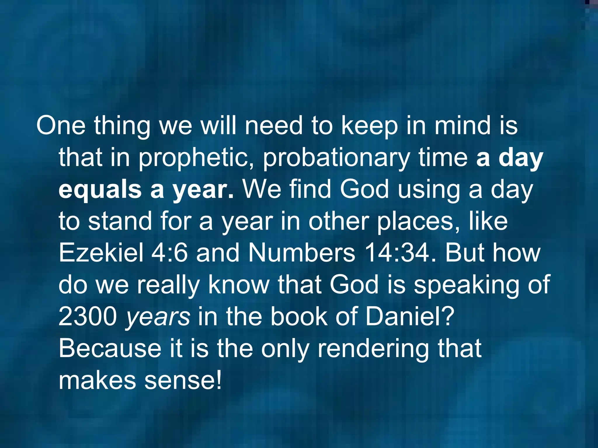 One thing we will need to keep in mind is that in prophetic, probationary time  a day equals a year.  We find God using a day to stand for a year in other places, like Ezekiel 4:6 and Numbers 14:34. But how do we really know that God is speaking of 2300  years  in the book of Daniel? Because it is the only rendering that makes sense!  