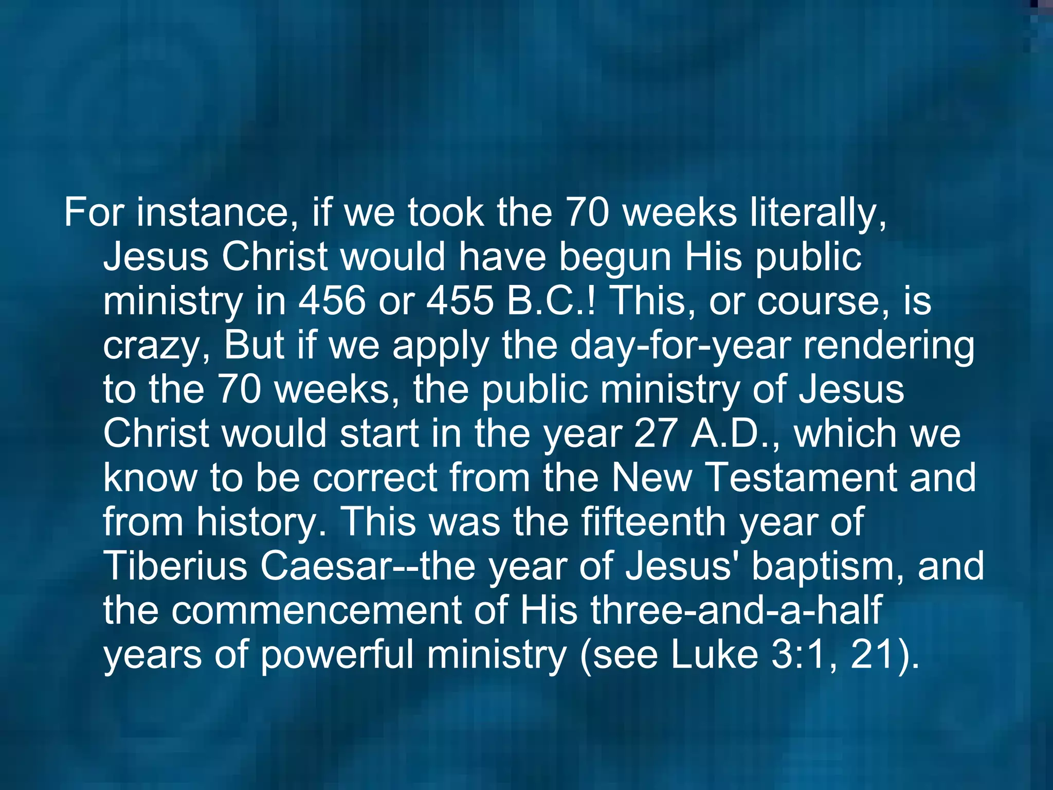 For instance, if we took the 70 weeks literally, Jesus Christ would have begun His public ministry in 456 or 455 B.C.! This, or course, is crazy, But if we apply the day-for-year rendering to the 70 weeks, the public ministry of Jesus Christ would start in the year 27 A.D., which we know to be correct from the New Testament and from history. This was the fifteenth year of Tiberius Caesar--the year of Jesus' baptism, and the commencement of His three-and-a-half years of powerful ministry (see Luke 3:1, 21).   