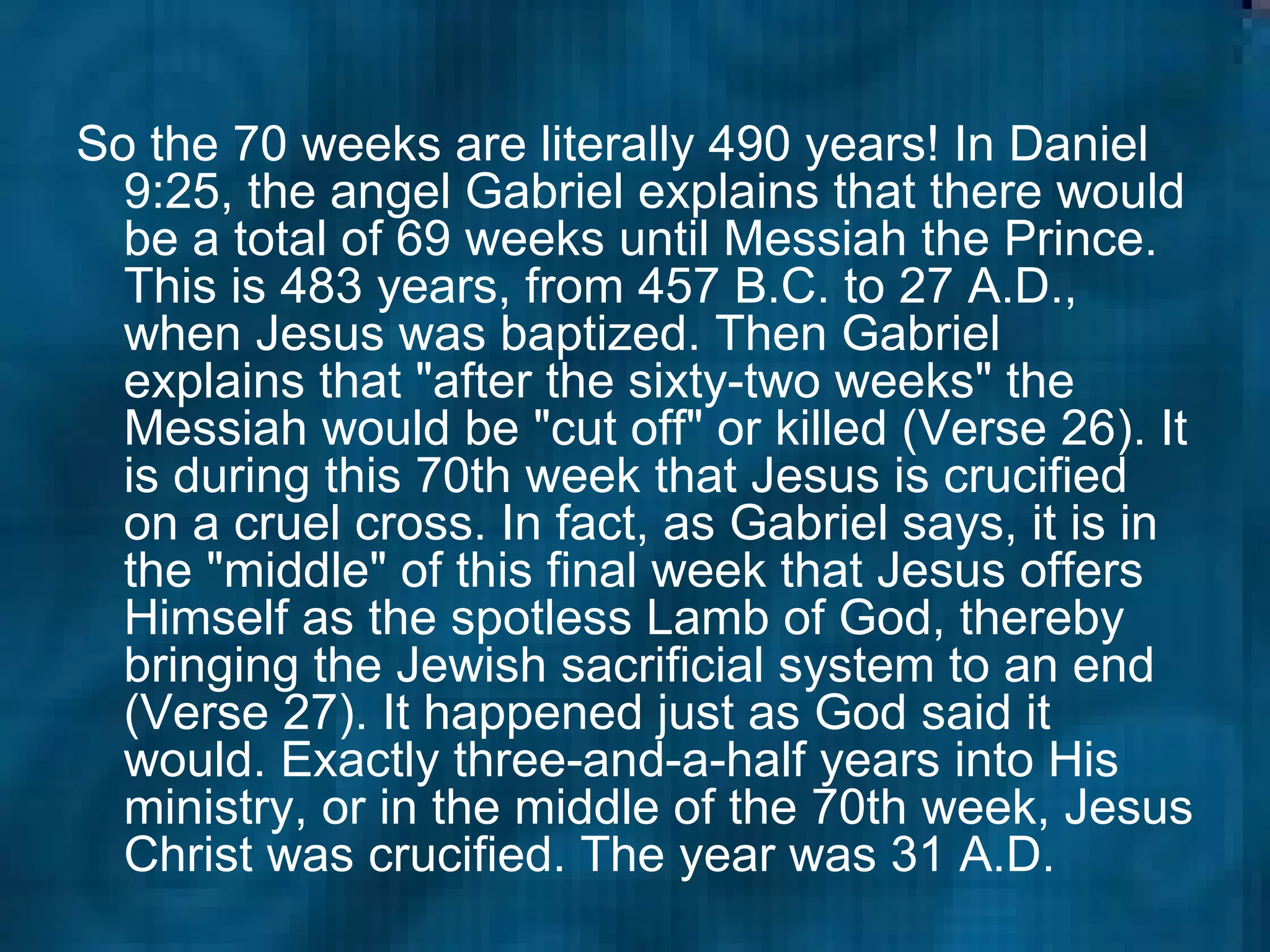 So the 70 weeks are literally 490 years! In Daniel 9:25, the angel Gabriel explains that there would be a total of 69 weeks until Messiah the Prince. This is 483 years, from 457 B.C. to 27 A.D., when Jesus was baptized. Then Gabriel explains that "after the sixty-two weeks" the Messiah would be "cut off" or killed (Verse 26). It is during this 70th week that Jesus is crucified on a cruel cross. In fact, as Gabriel says, it is in the "middle" of this final week that Jesus offers Himself as the spotless Lamb of God, thereby bringing the Jewish sacrificial system to an end (Verse 27). It happened just as God said it would. Exactly three-and-a-half years into His ministry, or in the middle of the 70th week, Jesus Christ was crucified. The year was 31 A.D.  