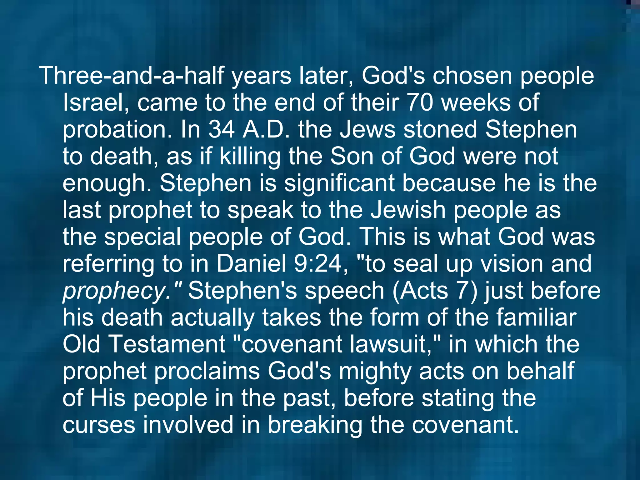 Three-and-a-half years later, God's chosen people Israel, came to the end of their 70 weeks of probation. In 34 A.D. the Jews stoned Stephen to death, as if killing the Son of God were not enough. Stephen is significant because he is the last prophet to speak to the Jewish people as the special people of God. This is what God was referring to in Daniel 9:24, "to seal up vision and  prophecy."  Stephen's speech (Acts 7) just before his death actually takes the form of the familiar Old Testament "covenant lawsuit," in which the prophet proclaims God's mighty acts on behalf of His people in the past, before stating the curses involved in breaking the covenant.   