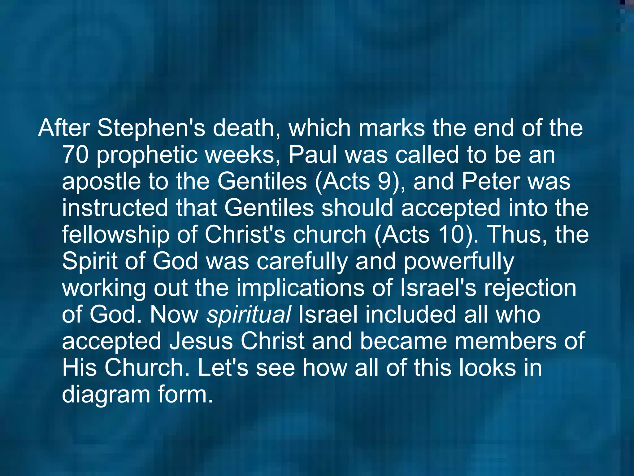 After Stephen's death, which marks the end of the 70 prophetic weeks, Paul was called to be an apostle to the Gentiles (Acts 9), and Peter was instructed that Gentiles should accepted into the fellowship of Christ's church (Acts 10). Thus, the Spirit of God was carefully and powerfully working out the implications of Israel's rejection of God. Now  spiritual  Israel included all who accepted Jesus Christ and became members of His Church. Let's see how all of this looks in diagram form. 