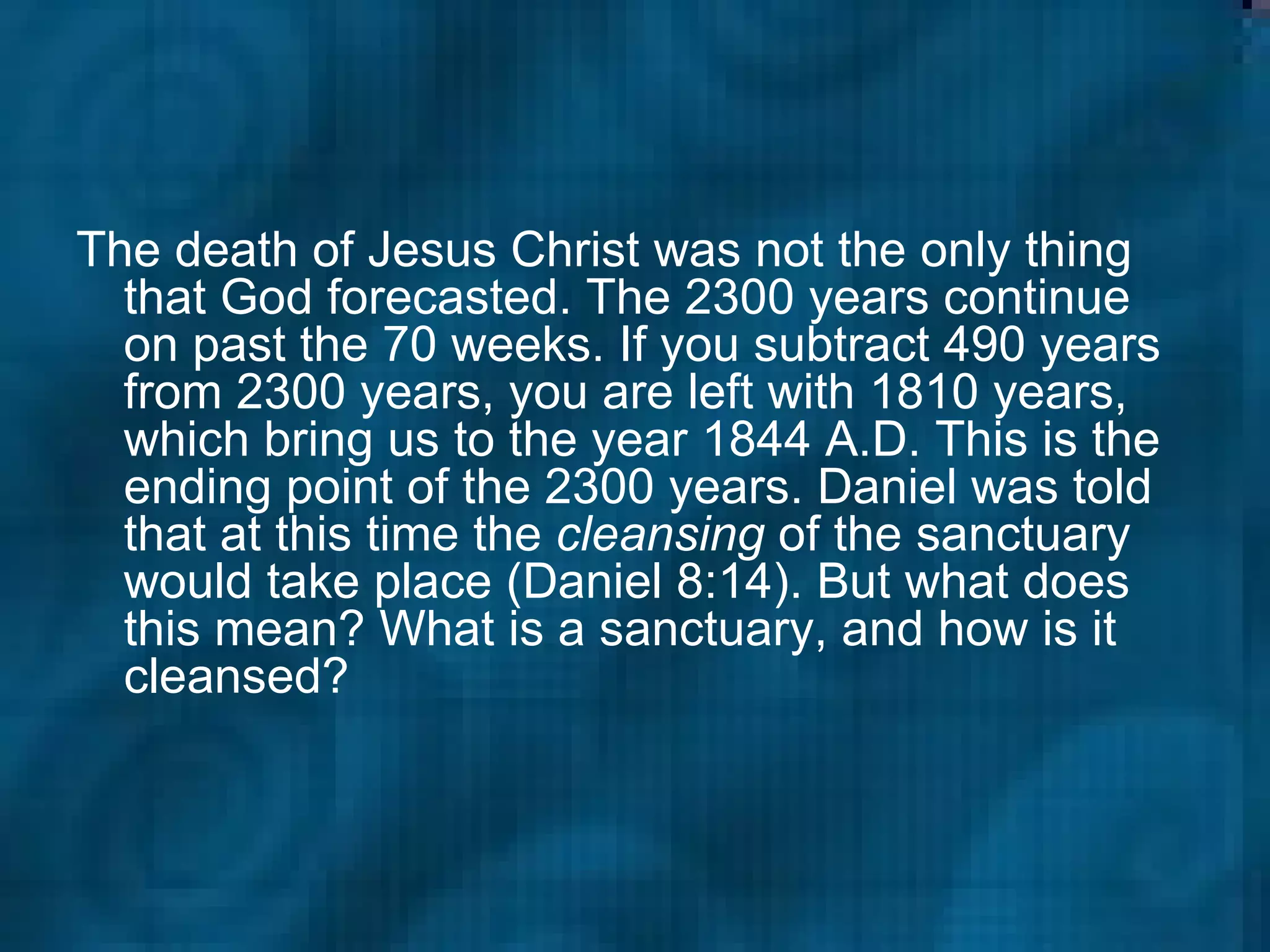 The death of Jesus Christ was not the only thing that God forecasted. The 2300 years continue on past the 70 weeks. If you subtract 490 years from 2300 years, you are left with 1810 years, which bring us to the year 1844 A.D. This is the ending point of the 2300 years. Daniel was told that at this time the  cleansing  of the sanctuary would take place (Daniel 8:14). But what does this mean? What is a sanctuary, and how is it cleansed?  