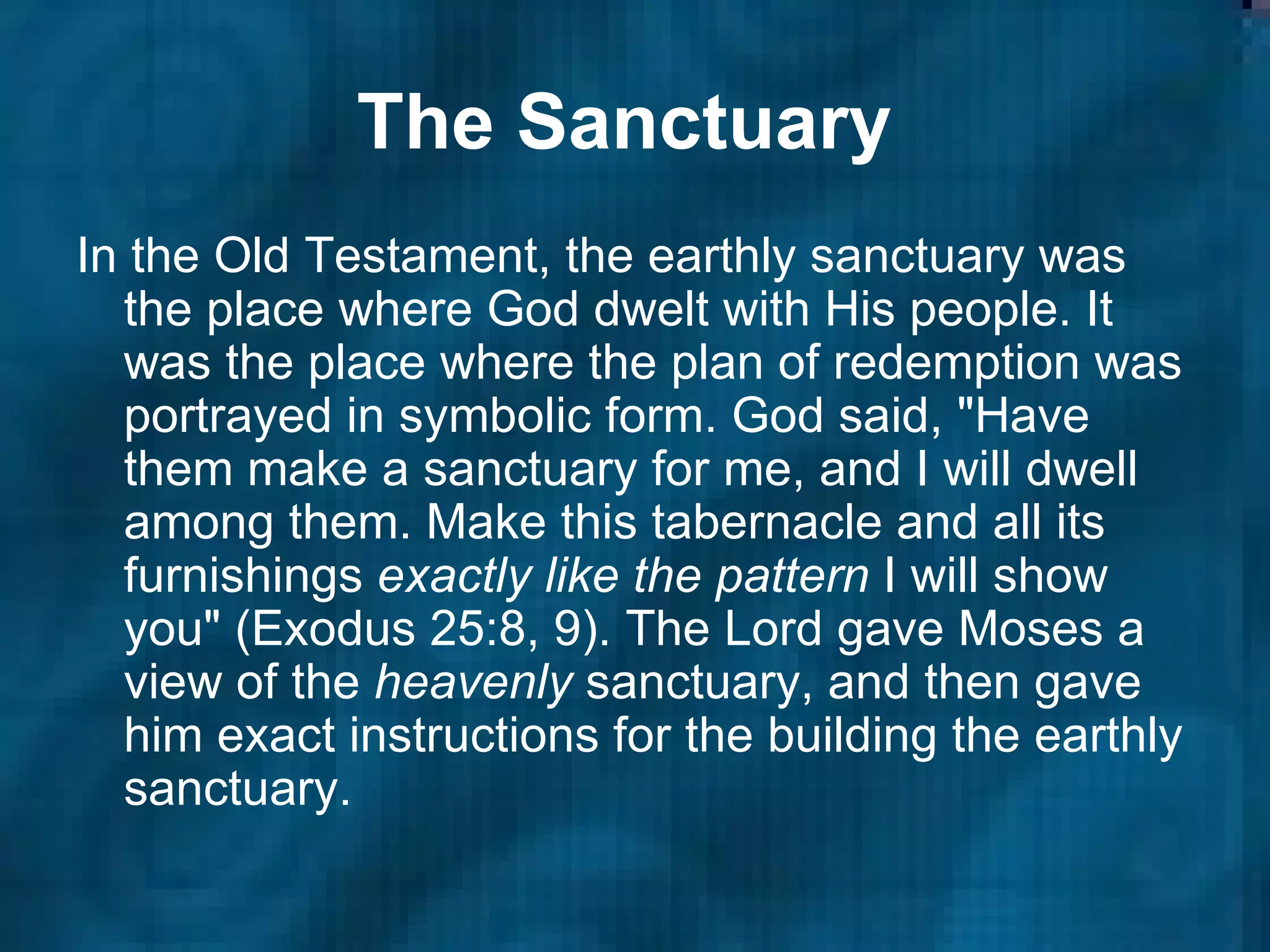 The Sanctuary   In the Old Testament, the earthly sanctuary was the place where God dwelt with His people. It was the place where the plan of redemption was portrayed in symbolic form. God said, "Have them make a sanctuary for me, and I will dwell among them. Make this tabernacle and all its furnishings  exactly like the pattern  I will show you" (Exodus 25:8, 9). The Lord gave Moses a view of the  heavenly  sanctuary, and then gave him exact instructions for the building the earthly sanctuary.  
