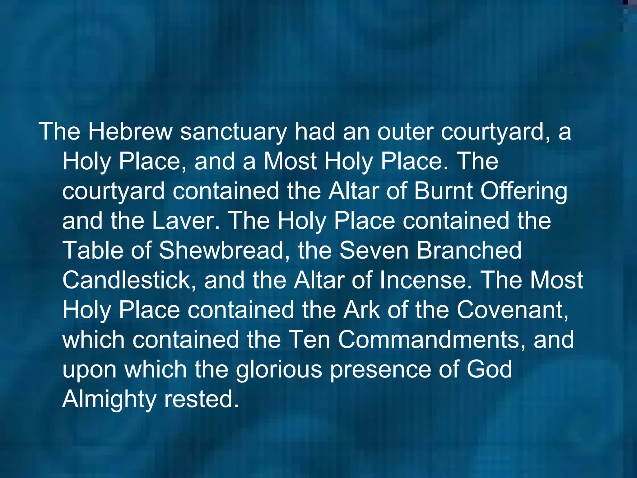 The Hebrew sanctuary had an outer courtyard, a Holy Place, and a Most Holy Place. The courtyard contained the Altar of Burnt Offering and the Laver. The Holy Place contained the Table of Shewbread, the Seven Branched Candlestick, and the Altar of Incense. The Most Holy Place contained the Ark of the Covenant, which contained the Ten Commandments, and upon which the glorious presence of God Almighty rested.  