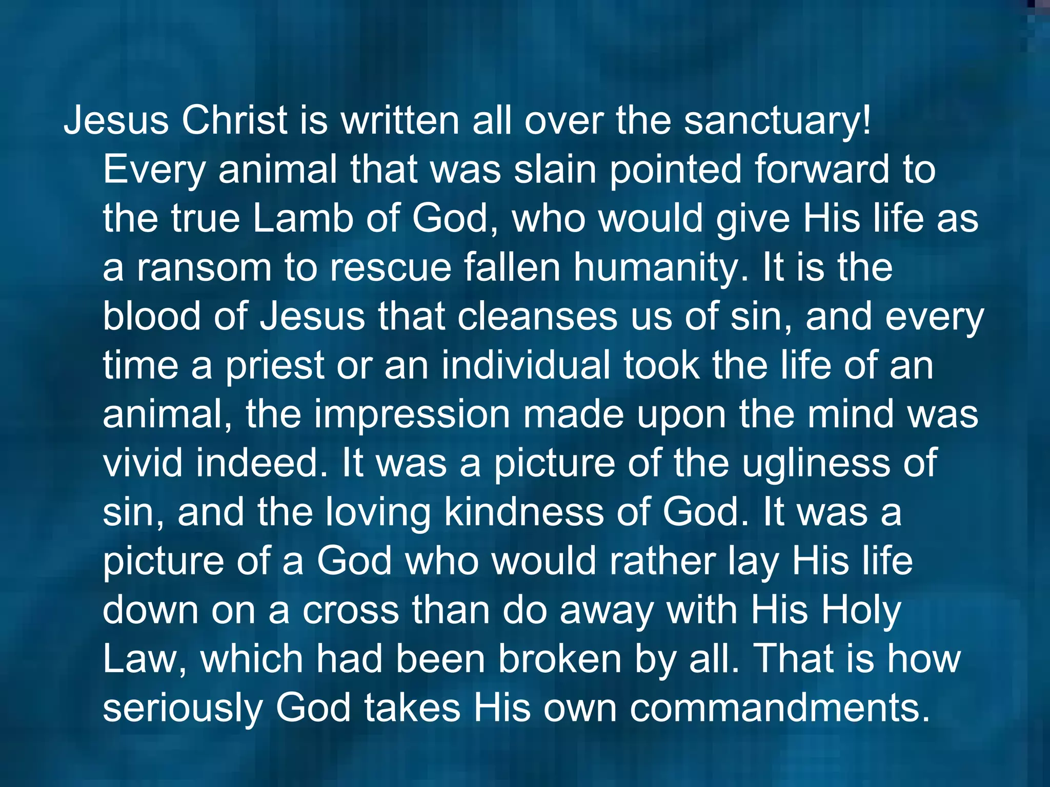 Jesus Christ is written all over the sanctuary! Every animal that was slain pointed forward to the true Lamb of God, who would give His life as a ransom to rescue fallen humanity. It is the blood of Jesus that cleanses us of sin, and every time a priest or an individual took the life of an animal, the impression made upon the mind was vivid indeed. It was a picture of the ugliness of sin, and the loving kindness of God. It was a picture of a God who would rather lay His life down on a cross than do away with His Holy Law, which had been broken by all. That is how seriously God takes His own commandments.   